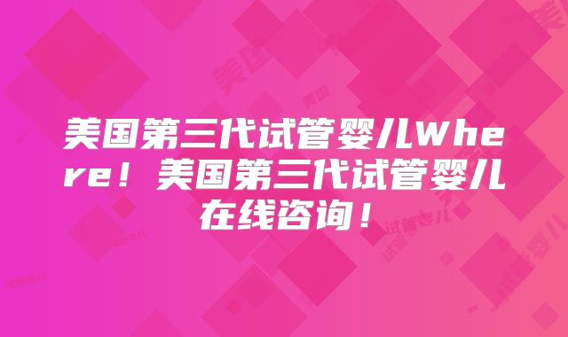 美国第三代试管婴儿Where！美国第三代试管婴儿在线咨询！