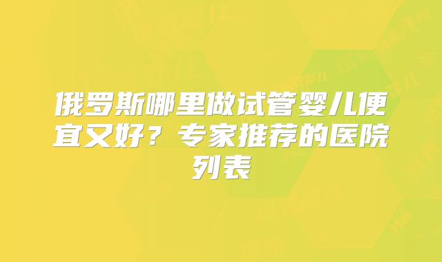 俄罗斯哪里做试管婴儿便宜又好？专家推荐的医院列表