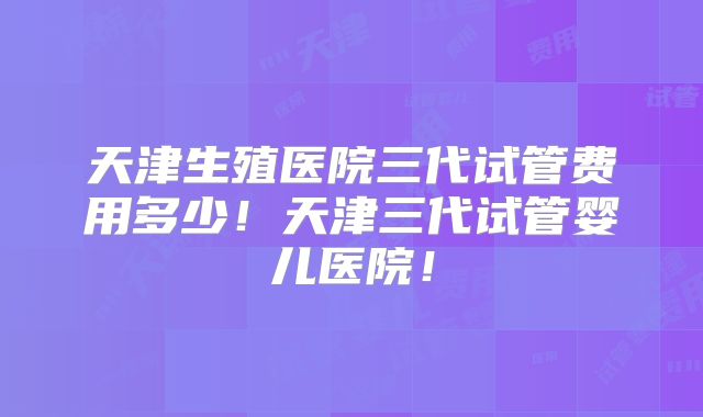 天津生殖医院三代试管费用多少！天津三代试管婴儿医院！