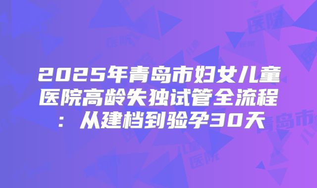 2025年青岛市妇女儿童医院高龄失独试管全流程：从建档到验孕30天