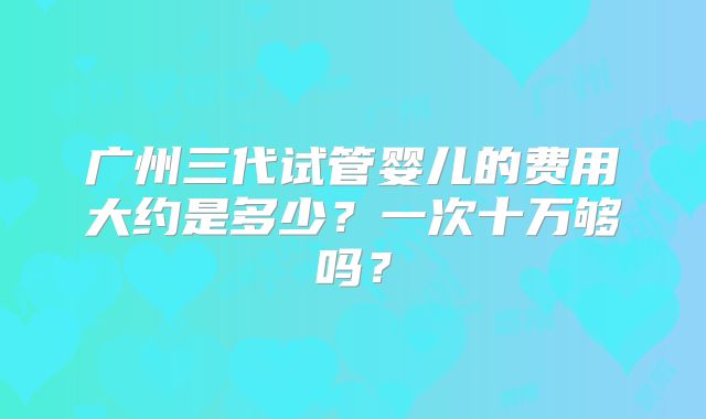 广州三代试管婴儿的费用大约是多少？一次十万够吗？