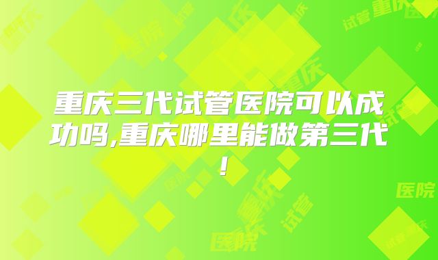 重庆三代试管医院可以成功吗,重庆哪里能做第三代！
