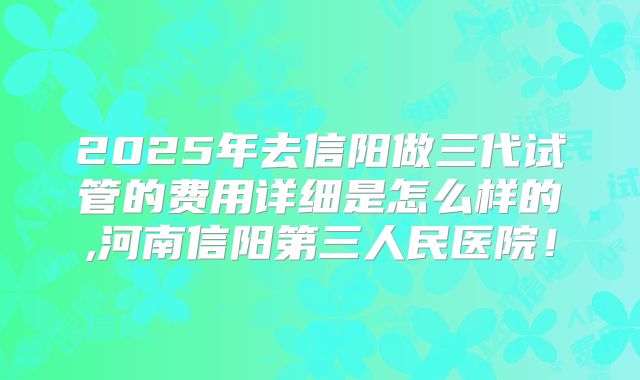 2025年去信阳做三代试管的费用详细是怎么样的,河南信阳第三人民医院!