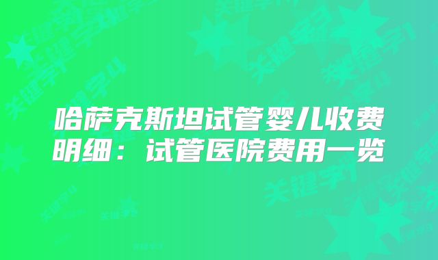 哈萨克斯坦试管婴儿收费明细：试管医院费用一览