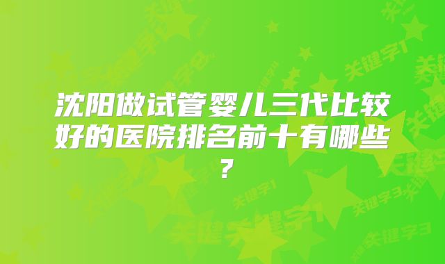 沈阳做试管婴儿三代比较好的医院排名前十有哪些？