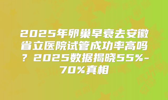 2025年卵巢早衰去安徽省立医院试管成功率高吗？2025数据揭晓55%-70%真相