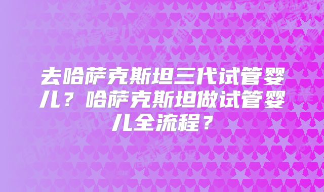 去哈萨克斯坦三代试管婴儿？哈萨克斯坦做试管婴儿全流程？