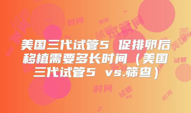 美国三代试管5 促排卵后移植需要多长时间（美国三代试管5 vs.筛查）