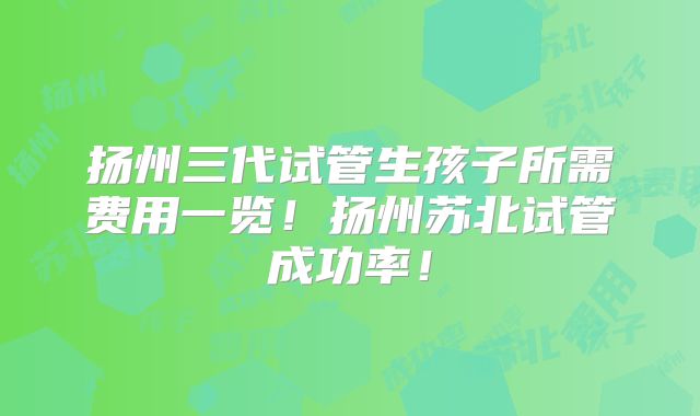 扬州三代试管生孩子所需费用一览！扬州苏北试管成功率！