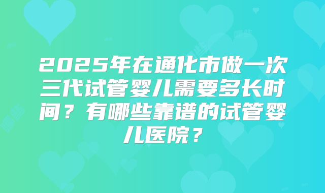 2025年在通化市做一次三代试管婴儿需要多长时间？有哪些靠谱的试管婴儿医院？