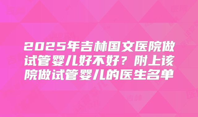 2025年吉林国文医院做试管婴儿好不好？附上该院做试管婴儿的医生名单