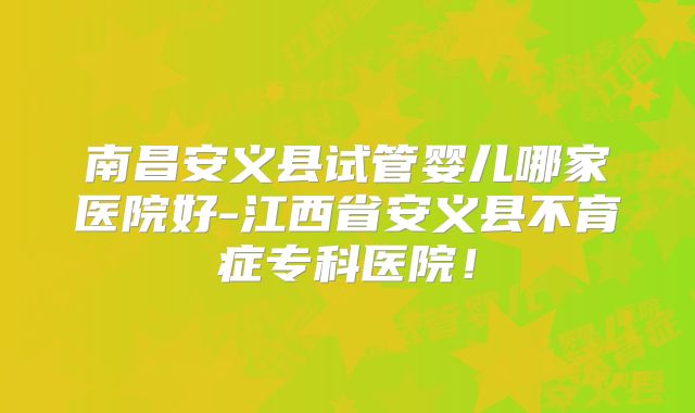 南昌安义县试管婴儿哪家医院好-江西省安义县不育症专科医院！