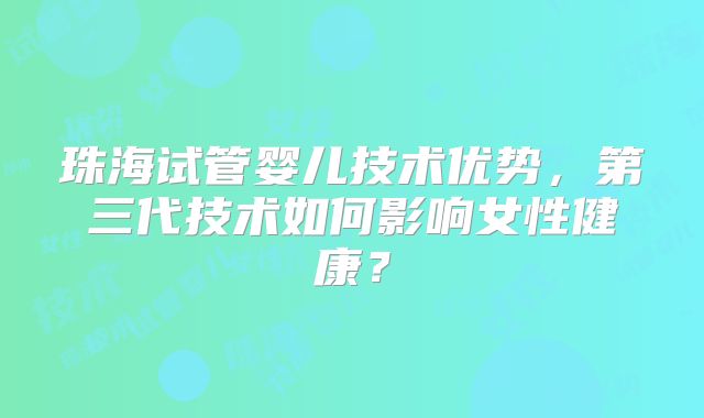 珠海试管婴儿技术优势，第三代技术如何影响女性健康？