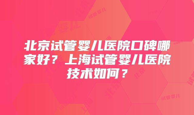 北京试管婴儿医院口碑哪家好？上海试管婴儿医院技术如何？