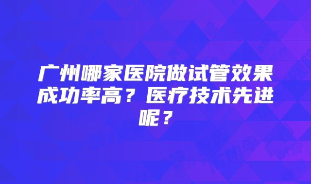 广州哪家医院做试管效果成功率高？医疗技术先进呢？