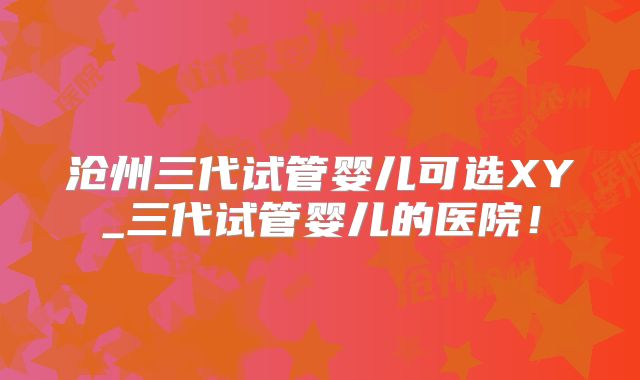 沧州三代试管婴儿可选XY_三代试管婴儿的医院!