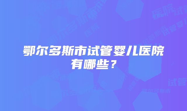鄂尔多斯市试管婴儿医院有哪些？