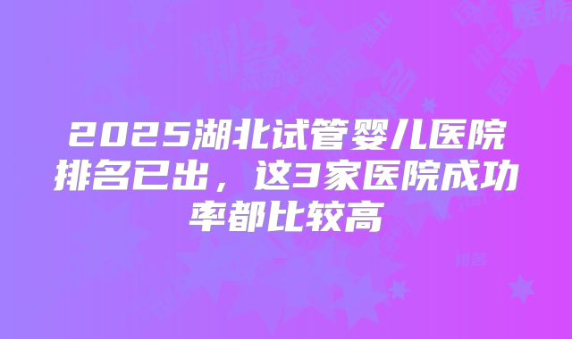 2025湖北试管婴儿医院排名已出，这3家医院成功率都比较高