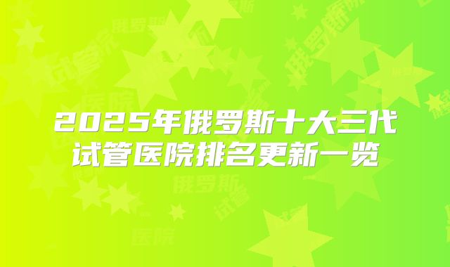 2025年俄罗斯十大三代试管医院排名更新一览