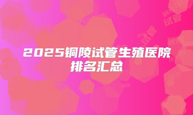 2025铜陵试管生殖医院排名汇总