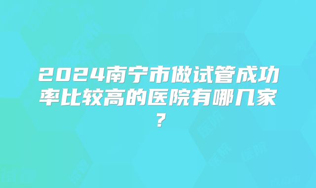 2024南宁市做试管成功率比较高的医院有哪几家?