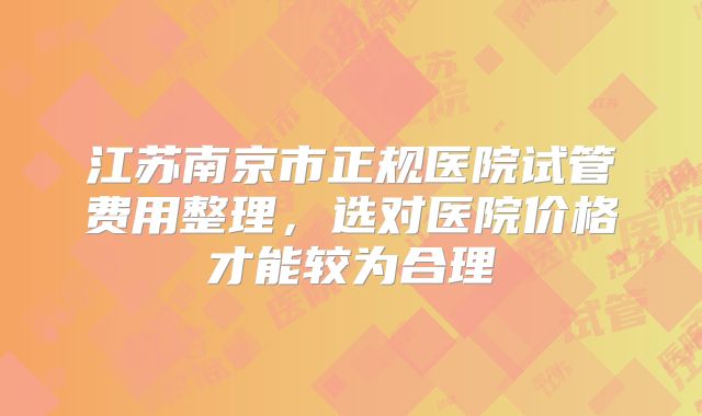 江苏南京市正规医院试管费用整理，选对医院价格才能较为合理