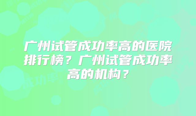 广州试管成功率高的医院排行榜?广州试管成功率高的机构?