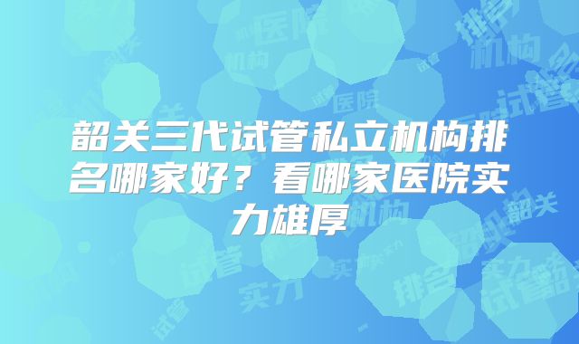 韶关三代试管私立机构排名哪家好？看哪家医院实力雄厚