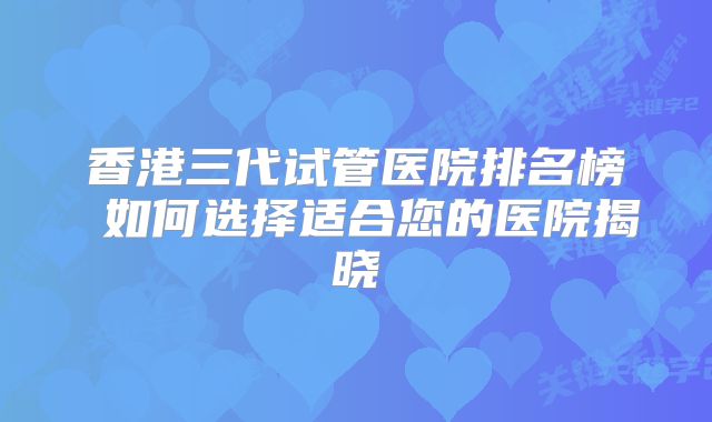 香港三代试管医院排名榜 如何选择适合您的医院揭晓