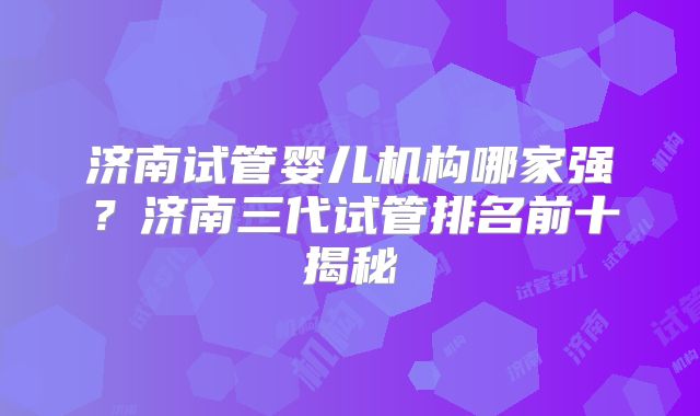 济南试管婴儿机构哪家强？济南三代试管排名前十揭秘