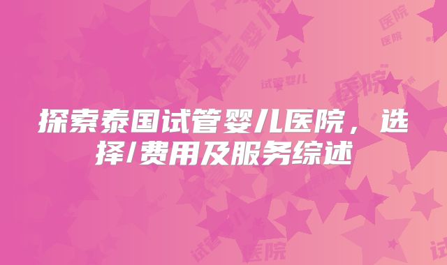 探索泰国试管婴儿医院，选择/费用及服务综述