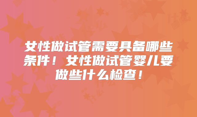 女性做试管需要具备哪些条件！女性做试管婴儿要做些什么检查！