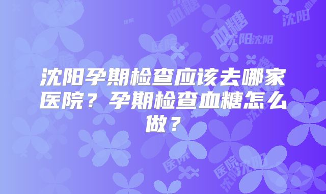 沈阳孕期检查应该去哪家医院？孕期检查血糖怎么做？