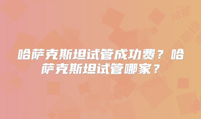 哈萨克斯坦试管成功费？哈萨克斯坦试管哪家？
