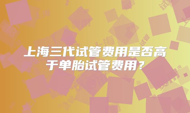上海三代试管费用是否高于单胎试管费用？