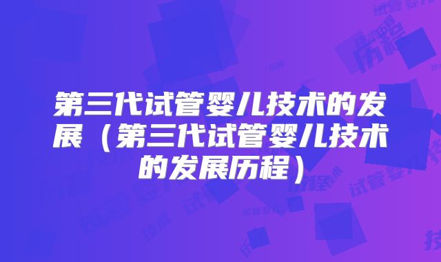 第三代试管婴儿技术的发展（第三代试管婴儿技术的发展历程）