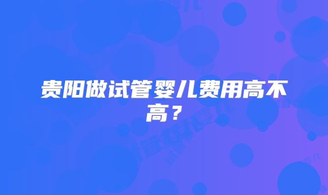 贵阳做试管婴儿费用高不高？
