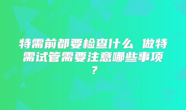 特需前都要检查什么 做特需试管需要注意哪些事项？