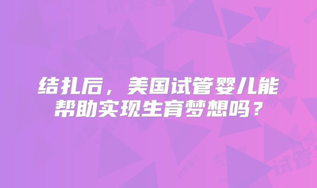结扎后，美国试管婴儿能帮助实现生育梦想吗？