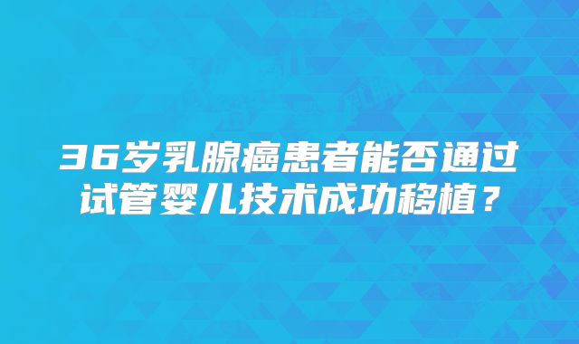 36岁乳腺癌患者能否通过试管婴儿技术成功移植？