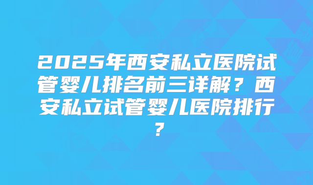 2025年西安私立医院试管婴儿排名前三详解？西安私立试管婴儿医院排行？