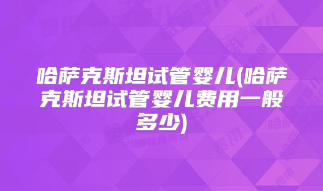 哈萨克斯坦试管婴儿(哈萨克斯坦试管婴儿费用一般多少)