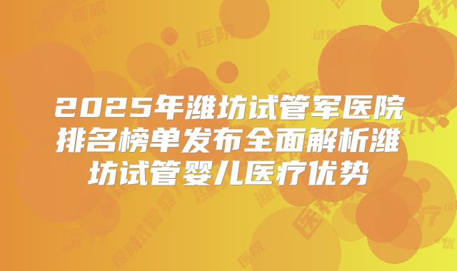 2025年潍坊试管军医院排名榜单发布全面解析潍坊试管婴儿医疗优势