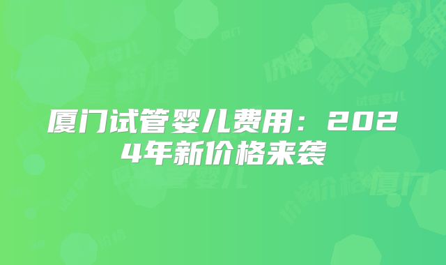 厦门试管婴儿费用：2024年新价格来袭