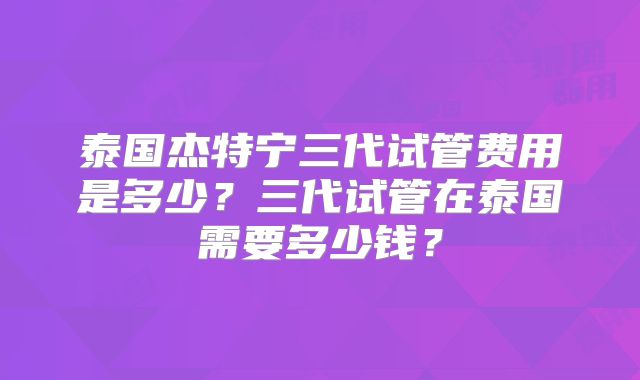 泰国杰特宁三代试管费用是多少？三代试管在泰国需要多少钱？