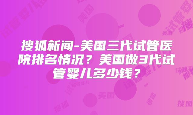 搜狐新闻-美国三代试管医院排名情况?美国做3代试管婴儿多少钱?