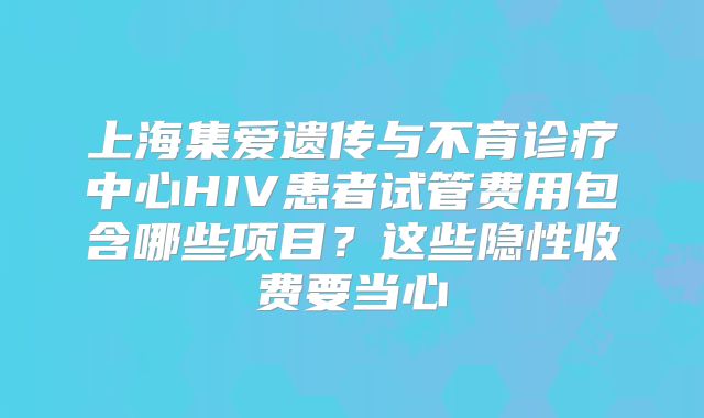 上海集爱遗传与不育诊疗中心HIV患者试管费用包含哪些项目？这些隐性收费要当心