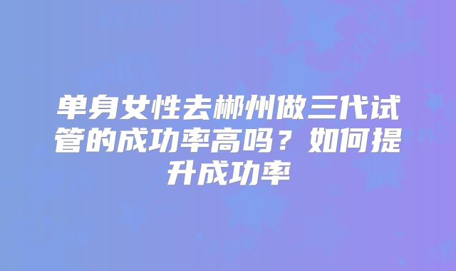 单身女性去郴州做三代试管的成功率高吗？如何提升成功率