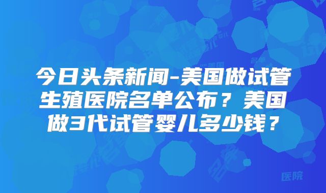 今日头条新闻-美国做试管生殖医院名单公布?美国做3代试管婴儿多少钱?