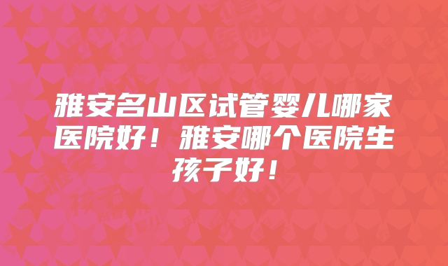 雅安名山区试管婴儿哪家医院好!雅安哪个医院生孩子好!